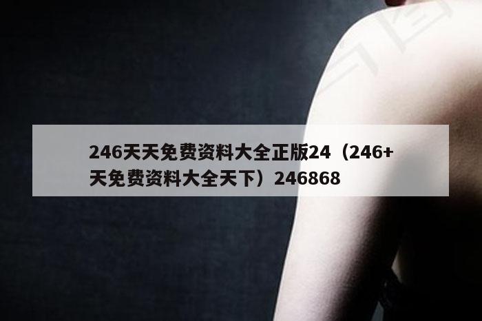 246天天免费资料大全正版24（246+天免费资料大全天下）246868